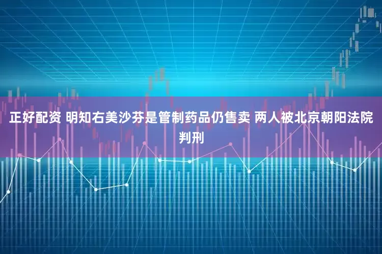 正好配资 明知右美沙芬是管制药品仍售卖 两人被北京朝阳法院判刑