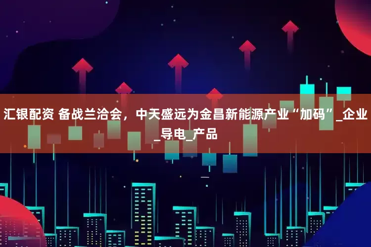 汇银配资 备战兰洽会，中天盛远为金昌新能源产业“加码”_企业_导电_产品