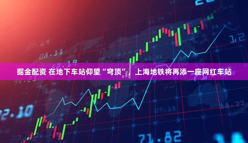 掘金配资 在地下车站仰望“穹顶”,上海地铁将再添一座网红车站