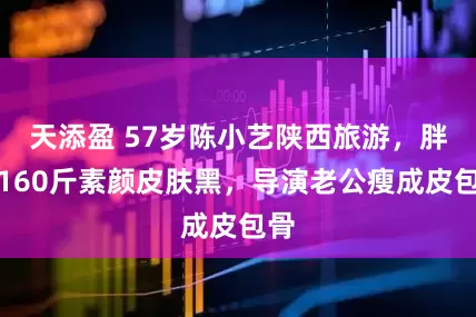 天添盈 57岁陈小艺陕西旅游,胖到160斤素颜皮肤黑,导演老公瘦成皮包骨