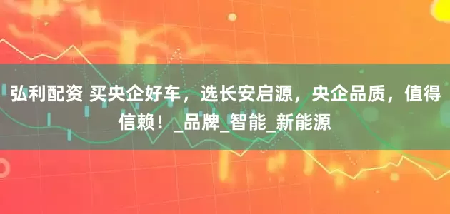 弘利配资 买央企好车,选长安启源,央企品质,值得信赖!_品牌_智能_新能源