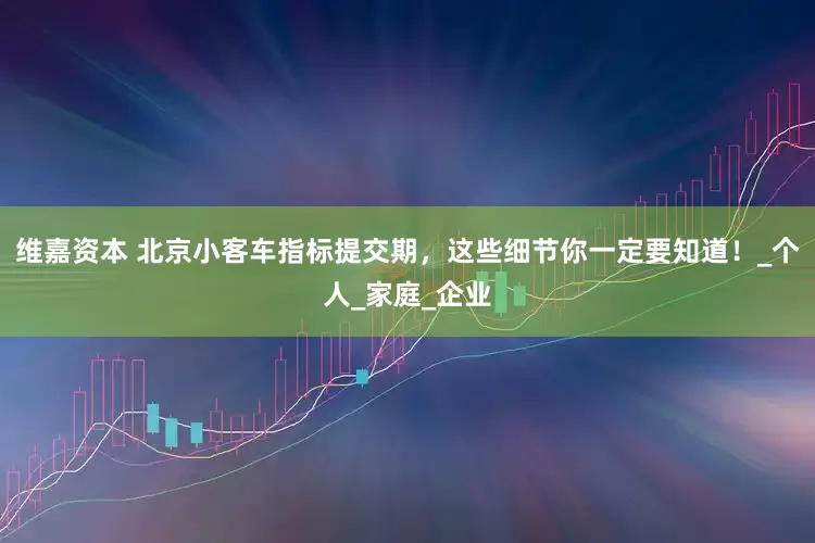 维嘉资本 北京小客车指标提交期,这些细节你一定要知道!_个人_家庭_企业