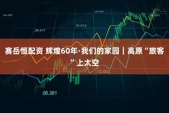 赛岳恒配资 辉煌60年·我们的家园|高原“旅客”上太空