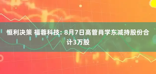恒利决策 福蓉科技: 8月7日高管肖学东减持股份合计3万股