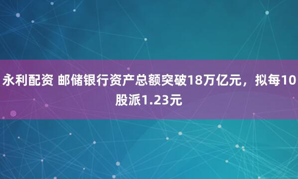 永利配资 邮储银行资产总额突破18万亿元，拟每10股派1.23元