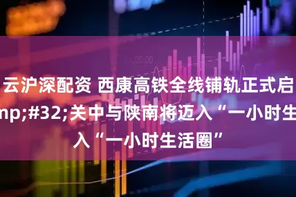 云沪深配资 西康高铁全线铺轨正式启动 关中与陕南将迈入“一小时生活圈”