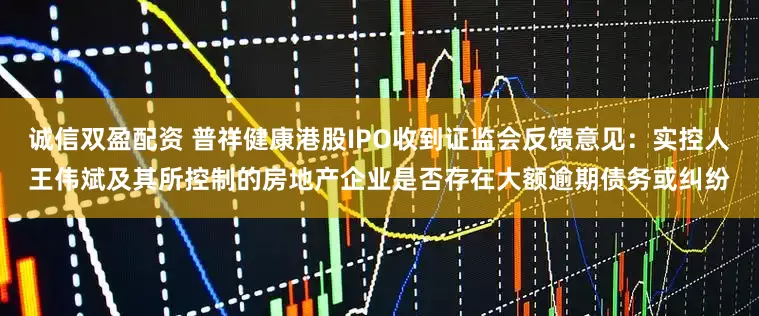 诚信双盈配资 普祥健康港股IPO收到证监会反馈意见：实控人王伟斌及其所控制的房地产企业是否存在大额逾期债务或纠纷