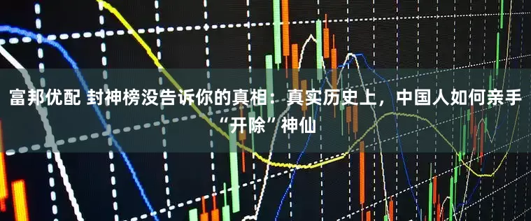 富邦优配 封神榜没告诉你的真相:真实历史上,中国人如何亲手“开除”神仙