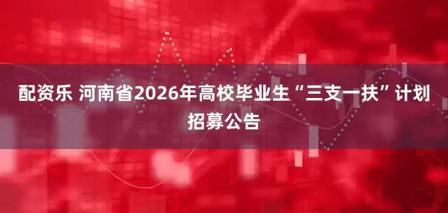 配资乐 河南省2026年高校毕业生“三支一扶”计划招募公告
