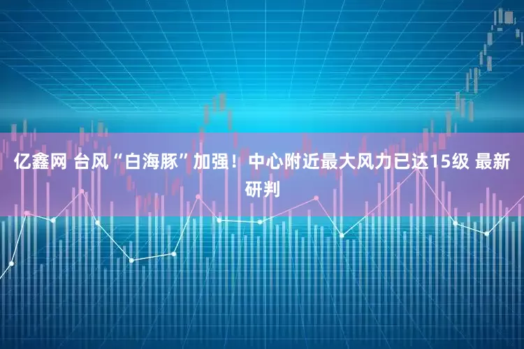 亿鑫网 台风“白海豚”加强！中心附近最大风力已达15级 最新研判